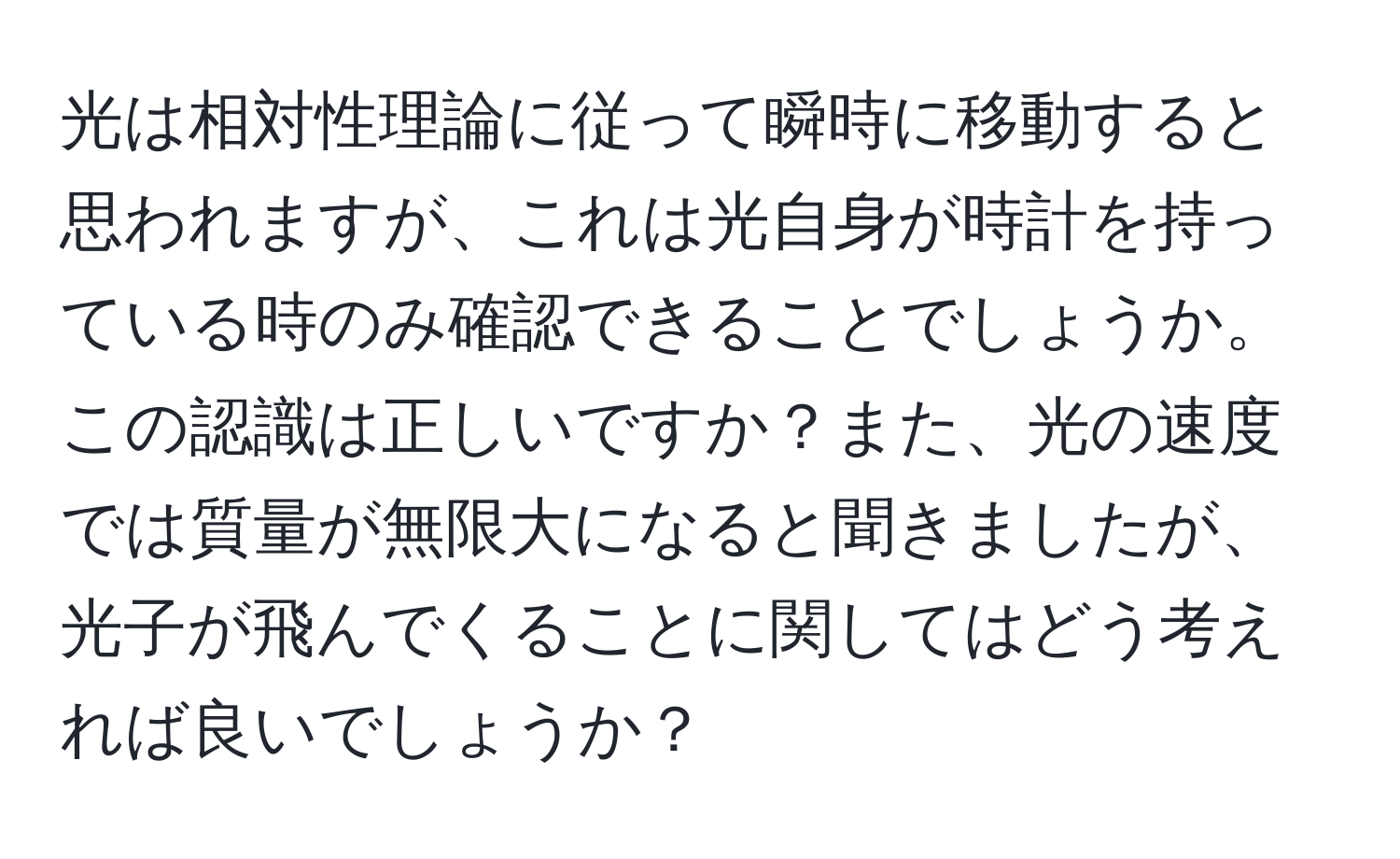 光は相対性理論に従って瞬時に移動すると思われますが、これは光自身が時計を持っている時のみ確認できることでしょうか。この認識は正しいですか？また、光の速度では質量が無限大になると聞きましたが、光子が飛んでくることに関してはどう考えれば良いでしょうか？