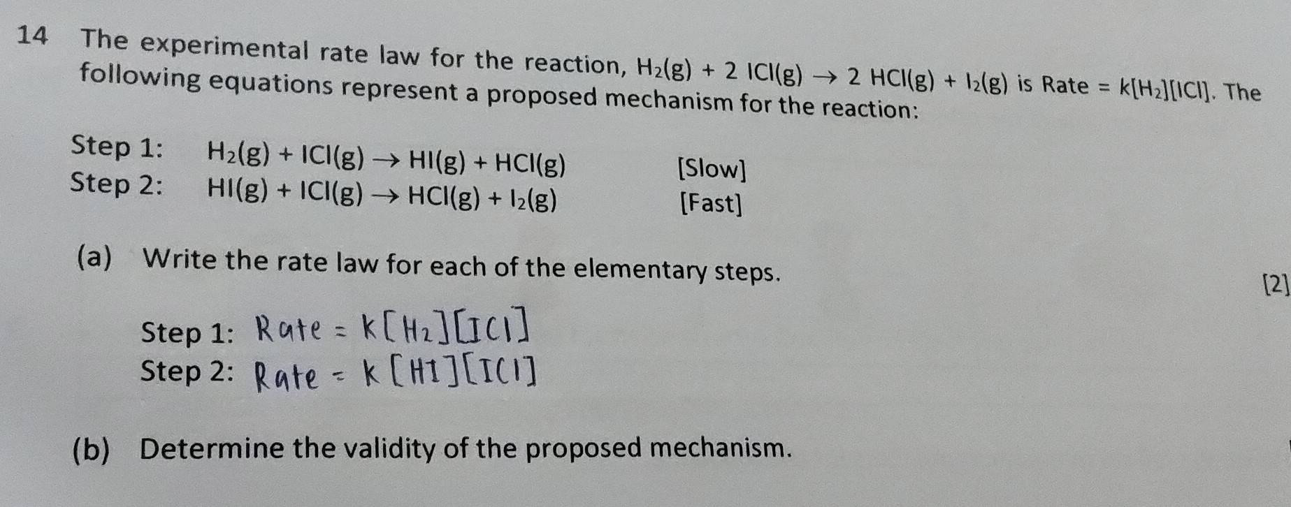 The experimental rate law for the reaction, H_2(g)+2ICl(g)to 2HCl(g)+I_2(g) is Rate=k[H_2][ICI]. The 
following equations represent a proposed mechanism for the reaction: 
Step 1: H_2(g)+ICl(g)to HI(g)+HCl(g)
Step 2: HI(g)+ICI(g)to HCI(g)+I_2(g)
[Slow] 
[Fast] 
(a) Write the rate law for each of the elementary steps. 
[2] 
Step 1: 
Step 2: 
(b) Determine the validity of the proposed mechanism.