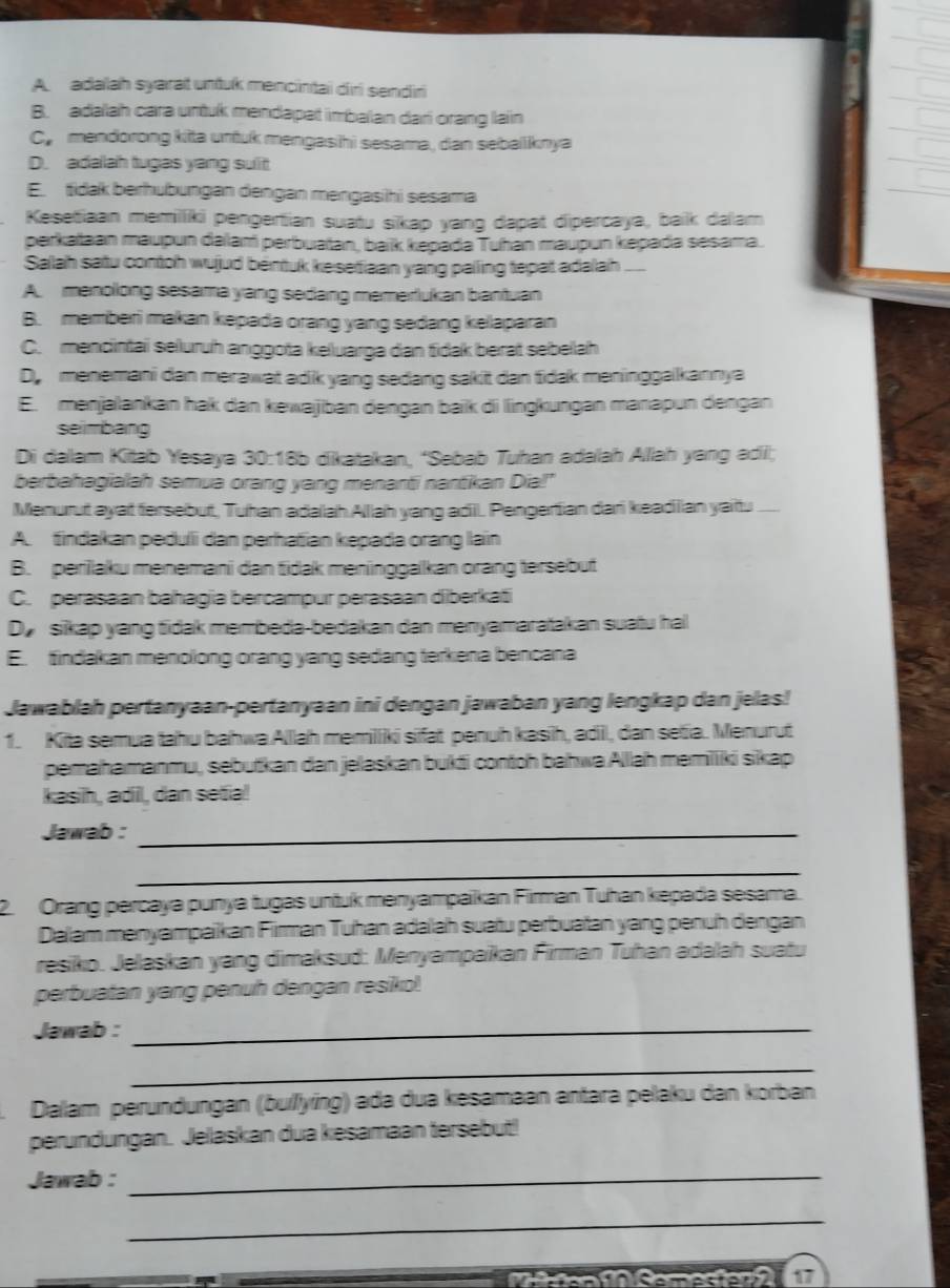 A. adalah syarat untuk mencintai diri sendiri
B. adalah cara untuk mendapat imbalan dari orang lain
Cy mendorong kitta untuk mengasihi sesama, dan sebailknya
D. adalah tugas yang sulit
E. tidak berhubungan dengan mengasihi sesama
Kesetiaan memilliki pengertian suatu sikap yang dapat dipercaya, baik dalam
perkataan maupun dalam perbuaïan, baïk kepada Tuhan maupun kepada sesama.
Salah satu contoh wujud béntuk kesetiaan yang palling tepat adalah
A. menollong sesama yang sedang memerlukan bantuan
B. memberi makan kepada orang yang sedang kelaparan
C. mencintai seluruh anggota keluarga dan fidak berat sebellah
D, menemani dan merawat adik yang sedang sakit dan tidak meninggaikannya
E. menjalankan hak dan kewajiban dengan baiik di lingkungan manapun dengan
seimbang
Di dalam Kitab Yesaya 30:18b dikatakan, “Sebab Tuhan adalah Allah yang adi;
berbahagialah semua orang yang menanti nantikan Dia!"
Menurut ayat fersebut, Tuhan adalahAllah yang adiil. Pengertian dari keadiian yaittu
A. tindakan pedulli dan perhatian kepada orang lain
B. perilaku menemani dan tidak meninggakan orang tersebut
C. perasaan bahagia bercampur perasaan diberkat
Dy sikap yang tidak membeda-bedakan dan menyamaratakan suatu hal
E. tindakan menolong orang yang sedang terkena bencana
Jawablah pertanyaan-pertanyaan ini dengan jawaban yang lengkap dan jelas!
1. Kita semua tahu bahwa.Alllah memilliki sifat penuh kasih, adiil, dan setia. Menurut
pemahamanmu, sebutkan dan jelaskan bukti contoh bahwa Alllah memiiki sikap
kasih, adil, dan setia!
Jawab :_
_
2. Orang percaya punya tugas untuk menyampaikan Firman Tuhan kepada sesama.
Dalam menyampaikan Firman Tuhan adalah suatu perbuatan yang penuh dengan
resiko. Jelaskan yang dimaksud: Menyampaikan Firman Tuhan adalah suatu
perbuatan yang penuh dengan resiko!
Jawab :_
_
Dalam perundungan (buíľlying) ada dua kesamaan antara pelaku dan korban
perundungan. Jelaskan dua kesamaan tersebut!
Jawab :_
_