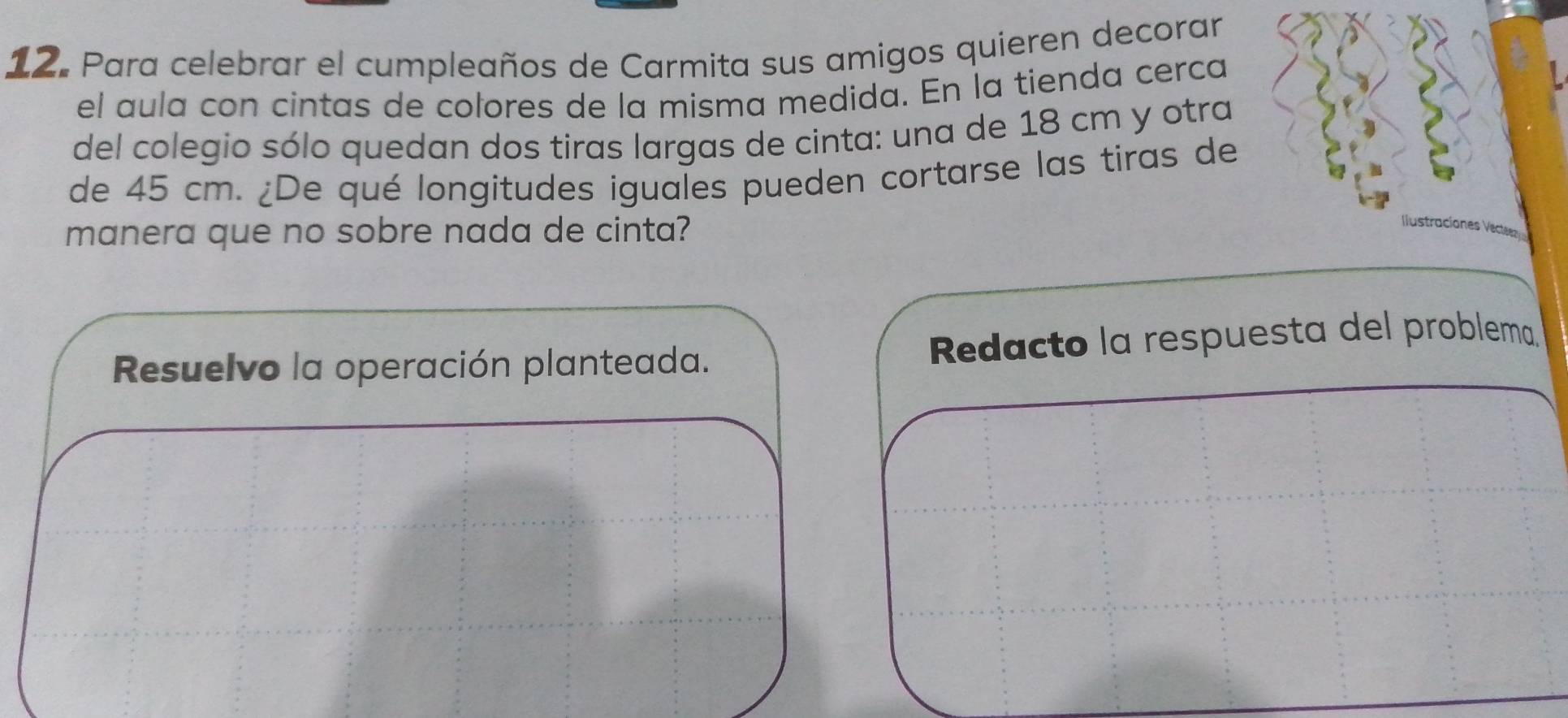 Para celebrar el cumpleaños de Carmita sus amigos quieren decorar 
el aula con cintas de colores de la misma medida. En la tienda cerca 
del colegio sólo quedan dos tiras largas de cinta: una de 18 cm y otra 
de 45 cm. ¿De qué longitudes iguales pueden cortarse las tiras de 
manera que no sobre nada de cinta? Ilustracion 
Resuelvo la operación planteada. Redacto la respuesta del problema.