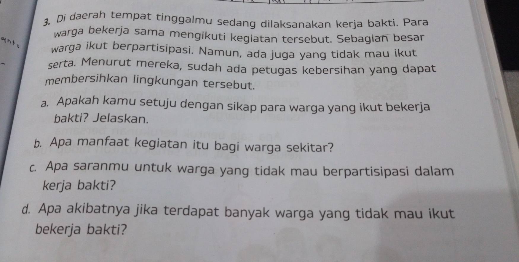 Di daerah tempat tinggalmu sedang dilaksanakan kerja bakti. Para 
warga bekerja sama mengikuti kegiatan tersebut. Sebagian besar 
warga ikut berpartisipasi. Namun, ada juga yang tidak mau ikut 
serta. Menurut mereka, sudah ada petugas kebersihan yang dapat 
membersihkan lingkungan tersebut. 
a. Apakah kamu setuju dengan sikap para warga yang ikut bekerja 
bakti? Jelaskan. 
b. Apa manfaat kegiatan itu bagi warga sekitar? 
c. Apa saranmu untuk warga yang tidak mau berpartisipasi dalam 
kerja bakti? 
d. Apa akibatnya jika terdapat banyak warga yang tidak mau ikut 
bekerja bakti?