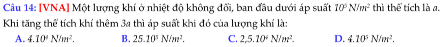 [VNA] Một lượng khí ở nhiệt độ không đổi, ban đầu dưới áp suất 10^5N/m^2 thì thể tích là a.
Khi tăng thể tích khí thêm 3ª thì áp suất khi đó của lượng khí là:
A. 4.10^4N/m^2. B. 25.10^5N/m^2. C. 2,5.10^4N/m^2. D. 4.10^5N/m^2.