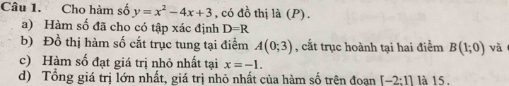 Cho hàm số y=x^2-4x+3 , có đồ thị là (P). 
a) Hàm số đã cho có tập xác định D=R
b) Đồ thị hàm số cắt trục tung tại điểm A(0;3) , cắt trục hoành tại hai điểm B(1;0) và 
c) Hàm số đạt giá trị nhỏ nhất tại x=-1. 
d) Tổng giá trị lớn nhất, giá trị nhỏ nhất của hàm số trên đoạn [-2:1] là 15.