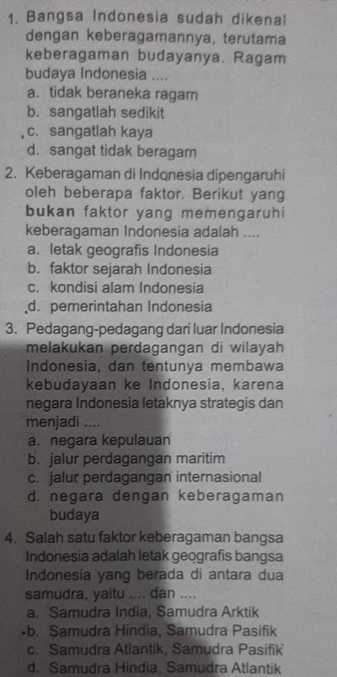 Bangsa Indonesia sudah dikenal
dengan keberagamannya, terutama
keberagaman budayanya. Ragam
budaya Indonesia ....
a. tidak beraneka ragam
b. sangatlah sedikit
c. sangatlah kaya
d. sangat tidak beragam
2. Keberagaman di Indonesia dipengaruhi
oleh beberapa faktor. Berikut yang
bukan faktor yang memengaruhi
keberagaman Indonesia adalah ....
a. letak geografis Indonesia
b. faktor sejarah Indonesia
c. kondisi alam Indonesia
d. pemerintahan Indonesia
3. Pedagang-pedagang dari luar Indonesia
melakukan perdagangan di wilayah 
Indonesia, dan tentunya membawa
kebudayaan ke Indonesia, karena
negara Indonesia letaknya strategis dan
menjadi ....
a. negara kepulauan
b. jalur perdagangan maritim
c. jalur perdagangan internasional
d. negara dengan keberagaman
budaya
4. Salah satu faktor keberagaman bangsa
Indonesia adalah letak geografis bangsa
Indonesia yang berada di antara dua
samudra, yaitu .... dan ....
a. Samudra India, Samudra Arktik
•b. Samudra Hindia, Samudra Pasifik
c. Samudra Atlantik, Samudra Pasifik
d. Samudra Hindia, Samudra Atlantik