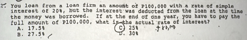 You loan from a loan firm an amount of P100,000 with a rate of simple
interest of 20%, but the interest was deducted from the loan at the time
the money was borrowed. If at the end of one year, you have to pay the
full amount of P100,000, what is the actual rate of interest?
A. 17.5% C 25%
B. 27.5% D. 30% .66,M