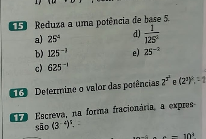 Reduza a uma potência de base 5. 
d) 
a) 25^4  1/125^2 
b) 125^(-3) e) 25^(-2)
c) 625^(-1)
Determine o valor das potências 2^(3^2) e (2^3)^2. 
Escreva, na forma fracionária, a expres- 
são (3^(-4))^5.
a=10^3.