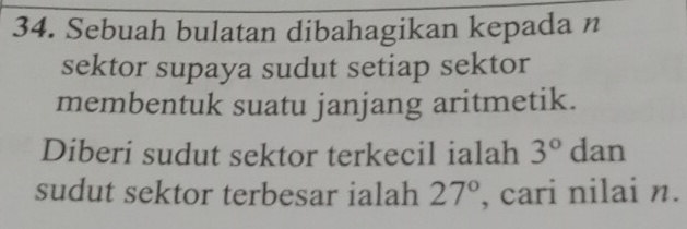 Sebuah bulatan dibahagikan kepada n 
sektor supaya sudut setiap sektor 
membentuk suatu janjang aritmetik. 
Diberi sudut sektor terkecil ialah 3° dan 
sudut sektor terbesar ialah 27° , cari nilai n.