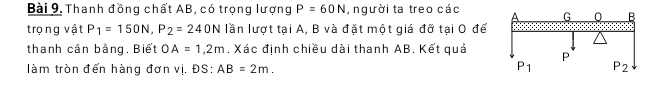 Thanh đồng chất AB, có trọng lượng P=60N , người ta treo các
trọng vật P_1=150N,P_2=240N lần lượt tại A, B và đặt một giá đỡ tại O để
thanh cân bằng, Biết OA=1,2m. Xác định chiều dài thanh AB. Kết quả
làm tròn đến hàng đơn vị. ĐS: AB=2m.