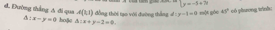 của tâm giác ABC là y=-5+7t
d. Đường thẳng △ di qua A(1;1) đồng thời tạo với đường thẳng d:y-1=0 một góc 45° có phương trình:
△ :x-y=0 hoặc △ :x+y-2=0.