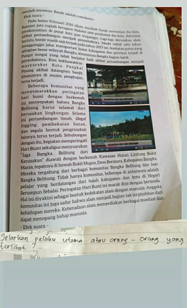 menjadi ancaman. Banjir adalah contohnya
. Efek suara -
Pada bulan Februari 2016 silam, musibah banjir merendam ibu kota
Ratusan juta rupiah kerugian dialami olch penduduk ibu kota. Aktivita
perekonomian di pusat kota pun terganggu. Łagi-lagi, kerusakan alam
akibat pertambangan menjadi penyebabnya. Meski sudah satu tahun
berlalu, banjir masih saja terjadi pada tahun 2017 ini. Jembatan putus yang
mengganggu jalur transportasi lintas kabupaten dan provinsi terjai d
sebagian besar wilayah Bangka, khususnya Bangka bagian barat
Fungsi sungai yang tidak berjalan baik aki
penyebabnya. Kini kekhawatiran
masyarakat Kota Pangkal
Pinang akibat datangnya banjir,
khususnya di musim penghujan.
terus terjadi.
Beberapa komunitas yang
menyemarakkan peringatan
hari bumi dengan berkemah
ini menyepakati bahwa Bangka
Belitung harus selamat dari
kerusakan lingkungan. Selama
ini pertambangan timah, illega
logging, pembakaran hutan
dan segala bentuk pengrusakan
lainnya terus terjadi. Sehubunga
dengan itu, kegiatan memperingat
Hari Bumi sekaligus menyuaraka
"Jaga Bangka Belitung dar
Kerusakan'' diawali dengan berkemah Kawasan Hutan 
Maras, tepatnya di bawah Bukit Mupos, Desa Bermura, Kabupaten Bangka.
Mereka tergabung dari berbagai komunitas Bangka Belitung dan luar
Bangka Belitung. Tidak hanya komunitas, beberapa di antaranya adalah
pelajar yang berdatangan dari tujuh kabupaten dan kota di Negeri
Serumpun Sebalai. Peringatan Hari Bumi ini marak diisi dengan bertenda.
Hal ini diyakini sebagai bentuk kedekatan alam dengan manusia. Anggota
komunitas ini juga sadar bahwa alam menjadi bagian tak terpisahkan dari
kehidupan mereka. Keberadaan alam menyediakan berbagai manfaat dan
dapat menopang hidup manusia.
- Efek suara -