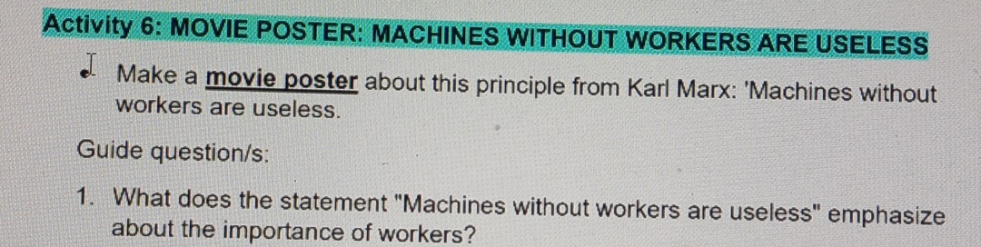 Activity 6: MOVIE POSTER: MACHINES WITHOUT WORKERS ARE USELESS 
Make a movie poster about this principle from Karl Marx: 'Machines without 
workers are useless. 
Guide question/s: 
1. What does the statement "Machines without workers are useless" emphasize 
about the importance of workers?