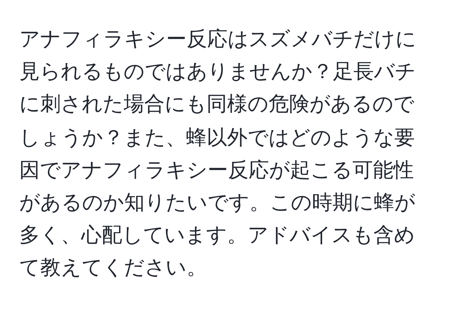 アナフィラキシー反応はスズメバチだけに見られるものではありませんか？足長バチに刺された場合にも同様の危険があるのでしょうか？また、蜂以外ではどのような要因でアナフィラキシー反応が起こる可能性があるのか知りたいです。この時期に蜂が多く、心配しています。アドバイスも含めて教えてください。