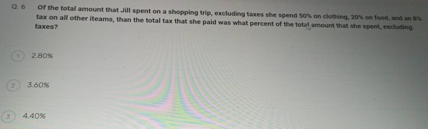 Of the total amount that Jill spent on a shopping trip, excluding taxes she spend 50% on clothing, 20% on food, and an 8%
tax on all other iteams, than the total tax that she paid was what percent of the total amount that she spent, excluding
taxes?
1 2.80%
2 3. 60%
3 4. 40%