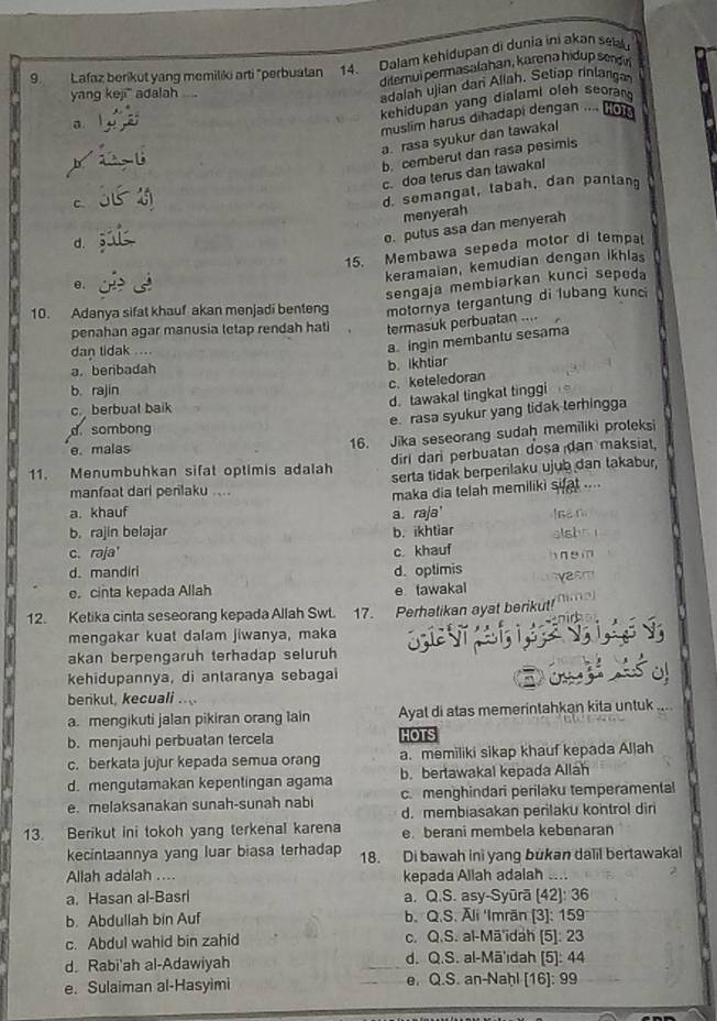 Lafaz berikut yang memiliki arti "perbuatan 14. Dalam kehidupan di dunia ini akən selu
diternui permasalahan, karena hidup sendn
yang keji ` adalah .. ..
adaiah ujian dan Allah. Setiap rinlang
kehidupan yang dialami oleh seorg
muslim harus dihadapi dengan  (96
a. rasa syukur dan tawakal
c b. cemberut dan rasa pesimis
c. doa terus dan tawakal
d. semangal, labah, dan panlan
menyerah
d.
o. putus asa dan menyerah
e. 15. Membawa sepeda motor di tempat
keramaian, kemudian dengan ikhlas
sengaja membiarkan kunci sepeda
10. Adanya sifat khauf akan menjadi benteng motornya tergantung di lubang kunci
penahan agar manusia letap rendah hati termasuk perbuatan ....
dan tidak ....
a. ingin membantu sesama
a.beribadah
b. ikhtiar
c. keteledoran
b. rajin
c. berbual baik
d. tawakal tingkat tinggi
e. rasa syukur yang tidak terhingga
d sombong
e. malas
16. Jika seseorang sudaḥ memiliki proleksi
dirl darì perbuatan dosa dan maksiat,
11. Menumbuhkan sifat optimis adalah serta tidak berpenlaku ujub dan takabur,
manfaat dari perilaku ....
maka dia telah memiliki sifat ....
a. khauf
b. rajin belajar b. ikhtiar a. raja' Isan
stshs 
c. raja' c. khauf
d. mandiri d. optimis h ne m
e. cinta kepada Allah e tawakal
12. Ketika cinta seseorang kepada Allah Swt. 17. Perhatikan ayat berikut!  a         
mengakar kuat dalam jiwanya, maka
akan berpengaruh terhadap seluruh
kehidupannya, di anlaranya sebagai
berikul, kecuali ..
a. mengikuti jalan pikiran orang lain Ayal di atas memerintahkan kita untuk    
b.menjauhi perbuatan tercela HOTS
c. berkata jujur kepada semua orang a. memiliki sikap khauf kepada Allah
d. mengutamakan kepentingan agama b. bertawakal kepada Allah
e. melaksanakan sunah-sunah nabi c. menghindari perilaku temperamental
d. membiasakan perilaku kontrol dir
13. Berikut ini tokoh yang terkenal karena e berani membela kebenaran
kecintaannya yang luar biasa terhadap 18. Di bawah ini yang bukan dalil bertawakal
Allah adalah .... kepada Allah adalah
2
a. Hasan al-Basri a. Q.S. asy-Syūrā (42): 36
b. Abdullah bin Auf b. Q.S. Äli 'Imrãn [3]: 159
c. Abdul wahid bin zahid c. Q.S. al-Mā'idah [5]: 23
d. Rabi'ah al-Adawiyah d. Q.S. al-Mā'idah [5]: 44
e. Sulaiman al-Hasyimi e. Q.S. an-Naḥl [16]: 99