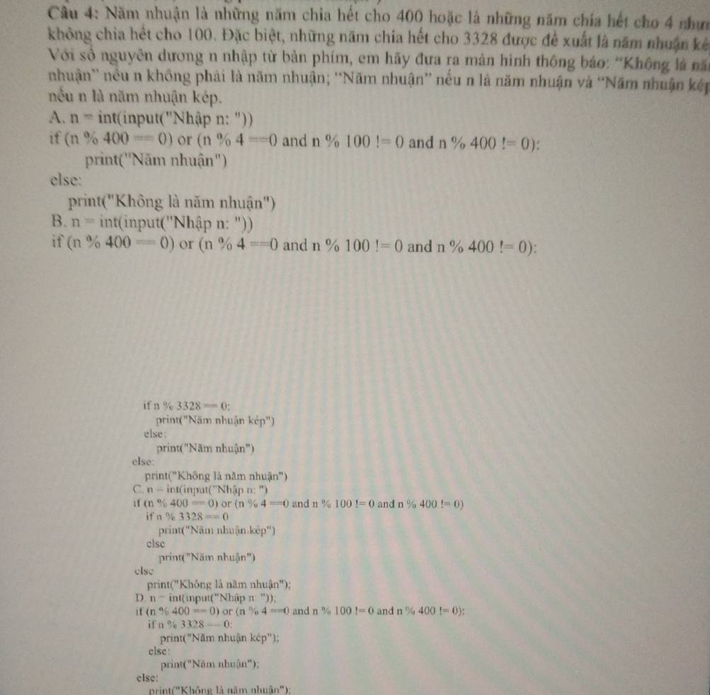 Cầu 4: Năm nhuận là những năm chỉa hết cho 400 hoặc là những năm chía hết cho 4 nhưn
không chia hết cho 100. Đặc biệt, những năm chia hết cho 3328 được để xuất là năm nhuận kếê
Với số nguyên dương n nhập từ bản phím, em hãy đưa ra mản hình thông báo: “Không là nă
nhuận' nều n không phải là năm nhuận; “Năm nhuận” nếu n là năm nhuận và “Năm nhuận kếp
nếu n là năm nhuận kép.
A. n= int(input(''Nh nập n: "))
if (n% 400=0) or (n% 4==0 and n% 100!=0 and n% 400!=0)
print("Năm nhuận")
else:
print("Không là năm nhuận")
B. n=int(inpu t(''Nhập n: "))
if (n% 400=0) or (n% 4==0 and n% 100!=0 and n% 400!=0).
if n% 3328=0:
print("Năm nhuận kcp'')
else:
rint(''Nam nhuận")
else:
print("Không là năm nhuận")
C. n-int(input(''N (hập n: ")
if (n% 400=0) or (n% 4==0 and n % 1001=0 and n% 400!=0)
ifn% 3328==0
print('Năm nhuận kẻp'')
clsc
orint(''N am nhuận")
else
D rint(''Khongl à nãi nnhuin'')
D. n^ int(input("Nhập π "));
if (n^9/_1 400=0) or(n% 4==0 and n% 100!=0 and n% 400!=0)
if n 3328--0:
print("Năm nhuận kép'');
else:
prin 'C'') Năm nhuận");
else:
prin 16'' Không là năm nhuân''):