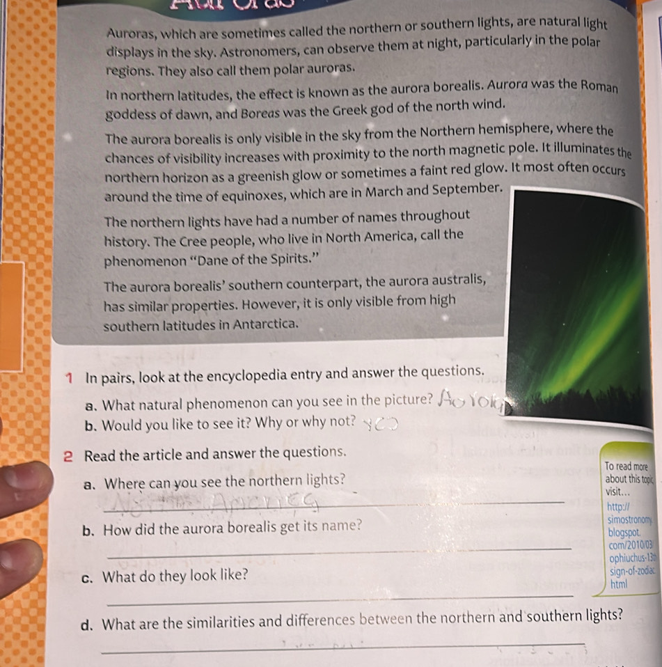 a
Auroras, which are sometimes called the northern or southern lights, are natural light
displays in the sky. Astronomers, can observe them at night, particularly in the polar
regions. They also call them polar auroras.
In northern latitudes, the effect is known as the aurora borealis. Aurora was the Roman
goddess of dawn, and Boreas was the Greek god of the north wind.
The aurora borealis is only visible in the sky from the Northern hemisphere, where the
chances of visibility increases with proximity to the north magnetic pole. It illuminates the
northern horizon as a greenish glow or sometimes a faint red glow. It most often occurs
around the time of equinoxes, which are in March and September.
The northern lights have had a number of names throughout
history. The Cree people, who live in North America, call the
phenomenon “Dane of the Spirits.”
The aurora borealis’ southern counterpart, the aurora australis,
has similar properties. However, it is only visible from high
southern latitudes in Antarctica.
1 In pairs, look at the encyclopedia entry and answer the questions.
a. What natural phenomenon can you see in the picture?
b. Would you like to see it? Why or why not?
2 Read the article and answer the questions.
To read more
about this topic
_
a. Where can you see the northern lights? visit...
http://
simostronomy
b. How did the aurora borealis get its name? blogspot.
_com/2010/03
ophiuchus-13
c. What do they look like?
sign-of-zodiac
_
html
d. What are the similarities and differences between the northern and southern lights?
_