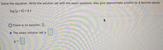 Solve the equation. Write the solution set with the exact solutions. Also give approximate solution to 4 decimal places.
log (q+4)=4.1
There is no solution, .
The exact solution set is □.
qapprox □