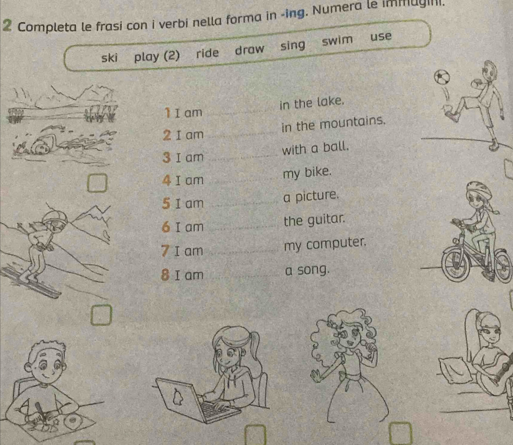 Completa le frasi con i verbi nella forma in -ing. Numera le immagini. 
ski play (2) ride draw sing swim use 
in the lake. 
1 I am_ 
in the mountains. 
2 1 am_ 
with a ball. 
3 I am_ 
4 I am_ 
my bike. 
5 I am_ 
a picture. 
6 I am _the guitar. 
7 I am _my computer. 
8 I am _a song.