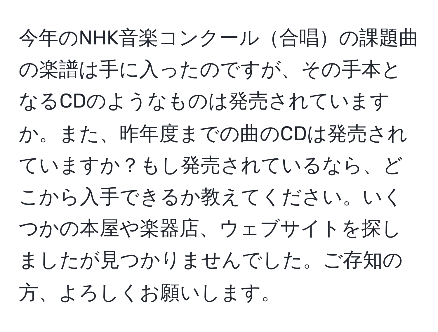 今年のNHK音楽コンクール合唱の課題曲の楽譜は手に入ったのですが、その手本となるCDのようなものは発売されていますか。また、昨年度までの曲のCDは発売されていますか？もし発売されているなら、どこから入手できるか教えてください。いくつかの本屋や楽器店、ウェブサイトを探しましたが見つかりませんでした。ご存知の方、よろしくお願いします。