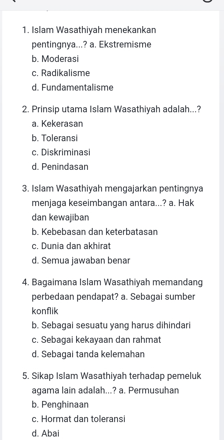 Islam Wasathiyah menekankan
pentingnya...? a. Ekstremisme
b. Moderasi
c. Radikalisme
d. Fundamentalisme
2. Prinsip utama Islam Wasathiyah adalah...?
a. Kekerasan
b. Toleransi
c. Diskriminasi
d. Penindasan
3. Islam Wasathiyah mengajarkan pentingnya
menjaga keseimbangan antara...? a. Hak
dan kewajiban
b. Kebebasan dan keterbatasan
c. Dunia dan akhirat
d. Semua jawaban benar
4. Bagaimana Islam Wasathiyah memandang
perbedaan pendapat? a. Sebagai sumber
konflik
b. Sebagai sesuatu yang harus dihindari
c. Sebagai kekayaan dan rahmat
d. Sebagai tanda kelemahan
5. Sikap Islam Wasathiyah terhadap pemeluk
agama lain adalah...? a. Permusuhan
b. Penghinaan
c. Hormat dan toleransi
d. Abai