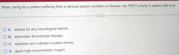 When caring for a patient suffering from a nervous system condition or disease, the FIRST priority in patient care is to:
A. assess for any neurological deficits.
B. administer thrombolytic therapy.
C. establish and maintain a patent airway.
D. apply high-concentration oxygen.