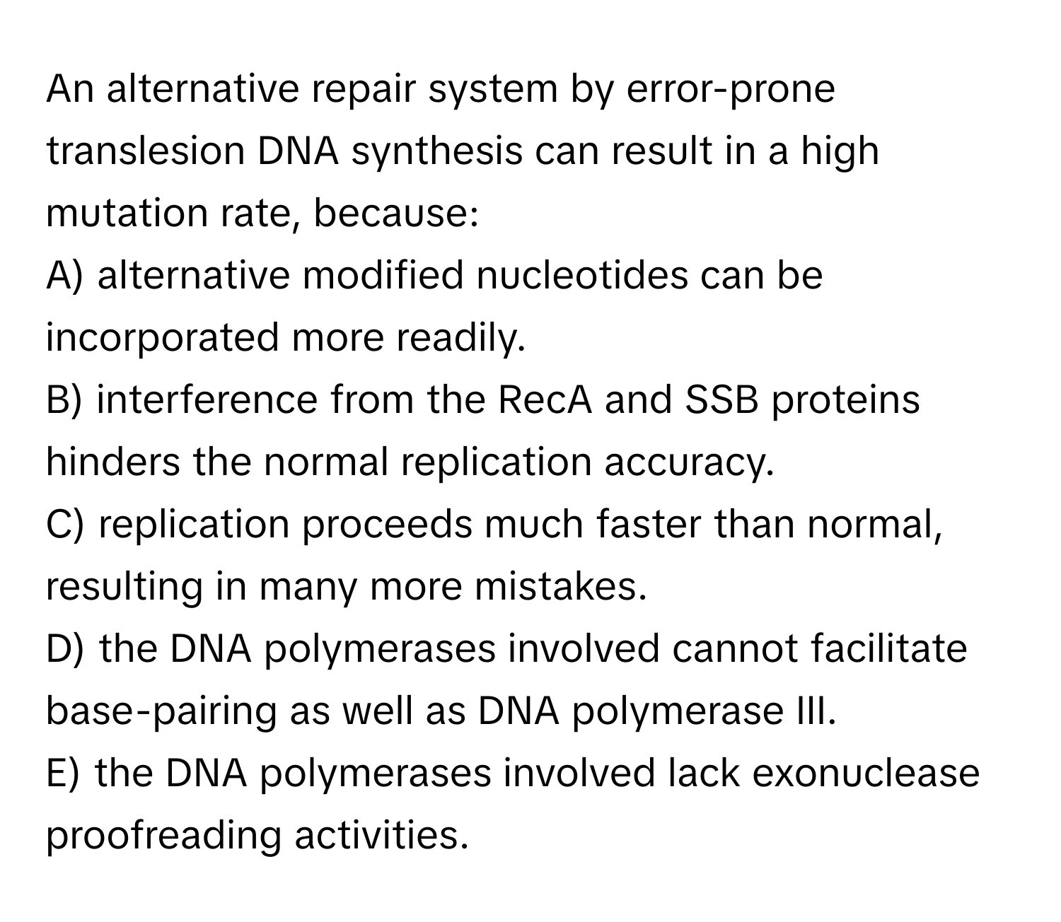 An alternative repair system by error-prone translesion DNA synthesis can result in a high mutation rate, because:
A) alternative modified nucleotides can be incorporated more readily.
B) interference from the RecA and SSB proteins hinders the normal replication accuracy.
C) replication proceeds much faster than normal, resulting in many more mistakes.
D) the DNA polymerases involved cannot facilitate base-pairing as well as DNA polymerase III.
E) the DNA polymerases involved lack exonuclease proofreading activities.