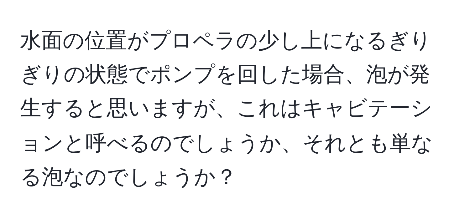 水面の位置がプロペラの少し上になるぎりぎりの状態でポンプを回した場合、泡が発生すると思いますが、これはキャビテーションと呼べるのでしょうか、それとも単なる泡なのでしょうか？