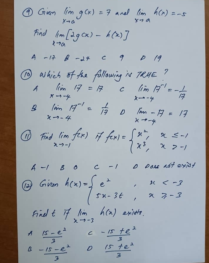 ⑨ Gum limlimits _xto ag(x)=7 and limlimits _xto ah(x)=-5
Fnd limlimits _xto a[2g(x)-h(x)]
A - 14 B -24 c 9 D 19
⑩ which of the following is 7RUE?
A limlimits _xto -417=17 C limlimits _xto -417^(-1)=- 1/17 
B limlimits _xto -417^(-1)= 1/17  D limlimits _xto -4-17=17
⑩ Find limlimits _xto -1f(x) if f(x)=beginarrayl x^2,x≤ -1 x^3,x>-1endarray.
A - 1 B O c - 1 o Does adt exiot
⑩Gren
h(x)=beginarrayl e^2,x
findt if lim _xto -3h(x) exifts.
A  (15-e^2)/3  C  (-15+e^2)/3 
B  (-15-e^2)/3  D  (15+e^2)/3 