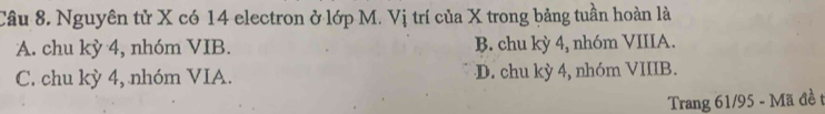 Nguyên tử X có 14 electron ở lớp M. Vị trí của X trong bảng tuần hoàn là
A. chu kỳ 4, nhóm VIB. B. chu kỳ 4, nhóm VIIIA.
C. chu kỳ 4, nhóm VIA. D. chu kỳ 4, nhóm VIIIB.
Trang 61/95 - Mã đề t