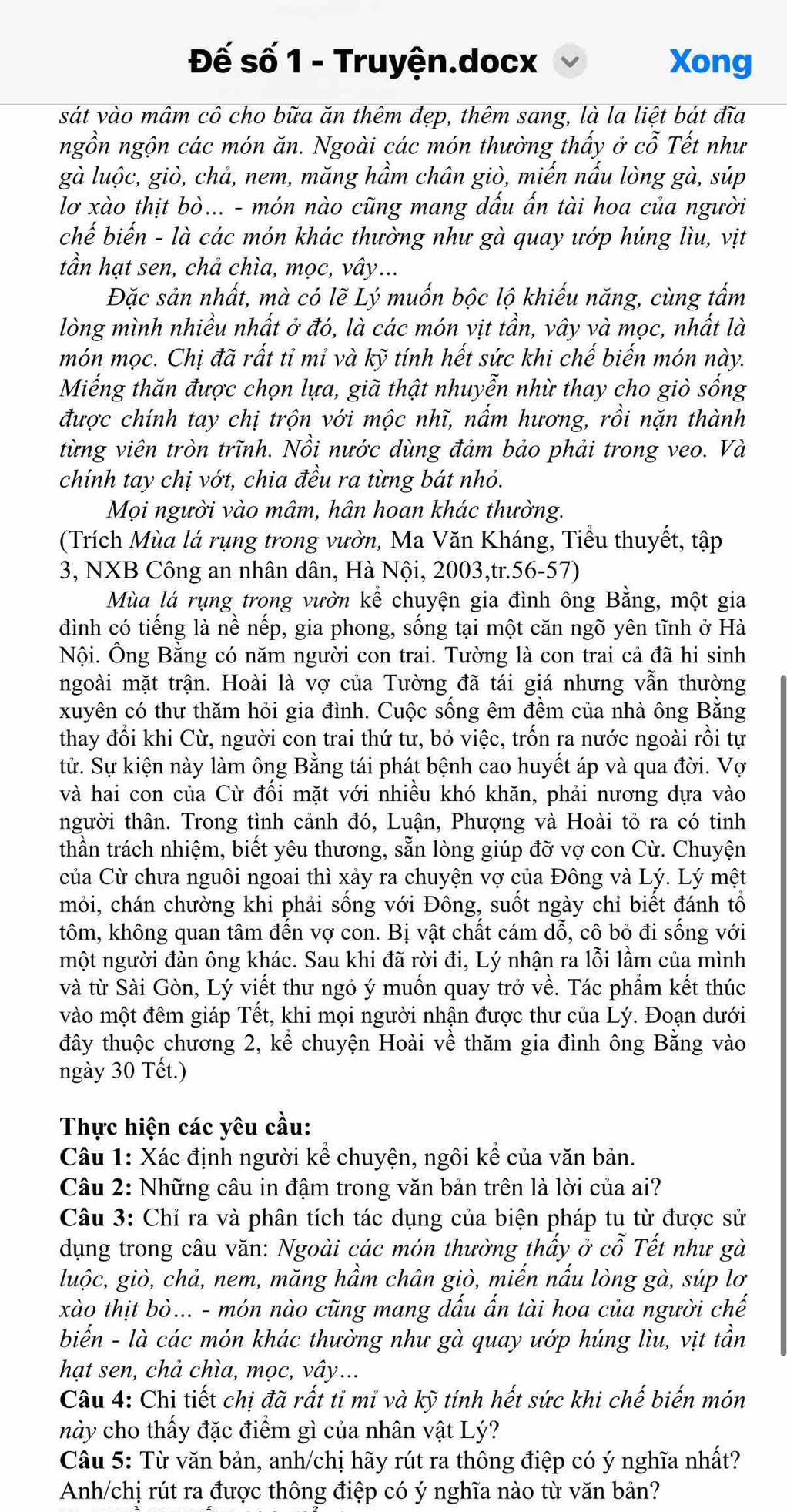 Đế số 1 - Truyện.docx Xong
sát vào mâm cô cho bữa ăn thêm đẹp, thêm sang, là la liệt bát đĩa
ngồn ngộn các món ăn. Ngoài các món thường thấy ở cỗ Tết như
gà luộc, giò, chả, nem, măng hầm chân giò, miến nấu lòng gà, súp
lơ xào thịt bò... - món nào cũng mang dấu ấn tài hoa của người
chế biến - là các món khác thường như gà quay ướp húng lìu, vịt
tần hạt sen, chả chìa, mọc, vây...
Đặc sản nhất, mà có lẽ Lý muốn bộc lộ khiếu năng, cùng tấm
lòng mình nhiều nhất ở đó, là các món vịt tần, vây và mọc, nhất là
món mọc. Chị đã rất tỉ mỉ và kỹ tính hết sức khi chế biến món này.
Miếng thăn được chọn lựa, giã thật nhuyễn nhừ thay cho giò sống
được chính tay chị trộn với mộc nhĩ, nấm hương, rồi nặn thành
từng viên tròn trĩnh. Nồi nước dùng đảm bảo phải trong veo. Và
chính tay chị vớt, chia đều ra từng bát nhỏ.
Mọi người vào mâm, hân hoan khác thường.
(Trích Mùa lá rụng trong vườn, Ma Văn Kháng, Tiểu thuyết, tập
3, NXB Công an nhân dân, Hà Nội, 2003,tr.56-57)
Mùa lá rụng trong vườn kể chuyện gia đình ông Bằng, một gia
đình có tiếng là nề nếp, gia phong, sống tại một căn ngõ yên tĩnh ở Hà
Nội. Ông Bằng có năm người con trai. Tường là con trai cả đã hi sinh
ngoài mặt trận. Hoài là vợ của Tường đã tái giá nhưng vẫn thường
xuyên có thư thăm hỏi gia đình. Cuộc sống êm đềm của nhà ông Bằng
thay đổi khi Cù, người con trai thứ tư, bỏ việc, trốn ra nước ngoài rồi tự
tử. Sự kiện này làm ông Bằng tái phát bệnh cao huyết áp và qua đời. Vợ
và hai con của Cừ đối mặt với nhiều khó khăn, phải nương dựa vào
người thân. Trong tình cảnh đó, Luận, Phượng và Hoài tỏ ra có tinh
thần trách nhiệm, biết yêu thương, sẵn lòng giúp đỡ vợ con Cừ. Chuyện
Của Cừ chưa nguôi ngoai thì xảy ra chuyện vợ của Đông và Lý. Lý mệt
mỏi, chán chường khi phải sống với Đông, suốt ngày chỉ biết đánh tổ
tôm, không quan tâm đến vợ con. Bị vật chất cám dỗ, cô bỏ đi sống với
một người đàn ông khác. Sau khi đã rời đi, Lý nhận ra lỗi lầm của mình
và từ Sài Gòn, Lý viết thư ngỏ ý muốn quay trở về. Tác phẩm kết thúc
vào một đêm giáp Tết, khi mọi người nhận được thư của Lý. Đoạn dưới
đây thuộc chương 2, kể chuyện Hoài về thăm gia đình ông Bằng vào
ngày 30 Tết.)
Thực hiện các yêu cầu:
Câu 1: Xác định người kể chuyện, ngôi kể của văn bản.
Câu 2: Những câu in đậm trong văn bản trên là lời của ai?
Câu 3: Chỉ ra và phân tích tác dụng của biện pháp tu từ được sử
dụng trong câu văn: Ngoài các món thường thấy ở cỗ Tết như gà
luộc, giò, chả, nem, măng hầm chân giò, miến nấu lòng gà, súp lơ
xào thịt bò... - món nào cũng mang dấu ấn tài hoa của người chế
biến - là các món khác thường như gà quay ướp húng lìu, vịt tần
hạt sen, chả chìa, mọc, vây...
Câu 4: Chi tiết chị đã rất tỉ mỉ và kỹ tính hết sức khi chế biến món
này cho thấy đặc điểm gì của nhân vật Lý?
Câu 5: Từ văn bản, anh/chị hãy rút ra thông điệp có ý nghĩa nhất?
Anh/chị rút ra được thông điệp có ý nghĩa nào từ văn bản?