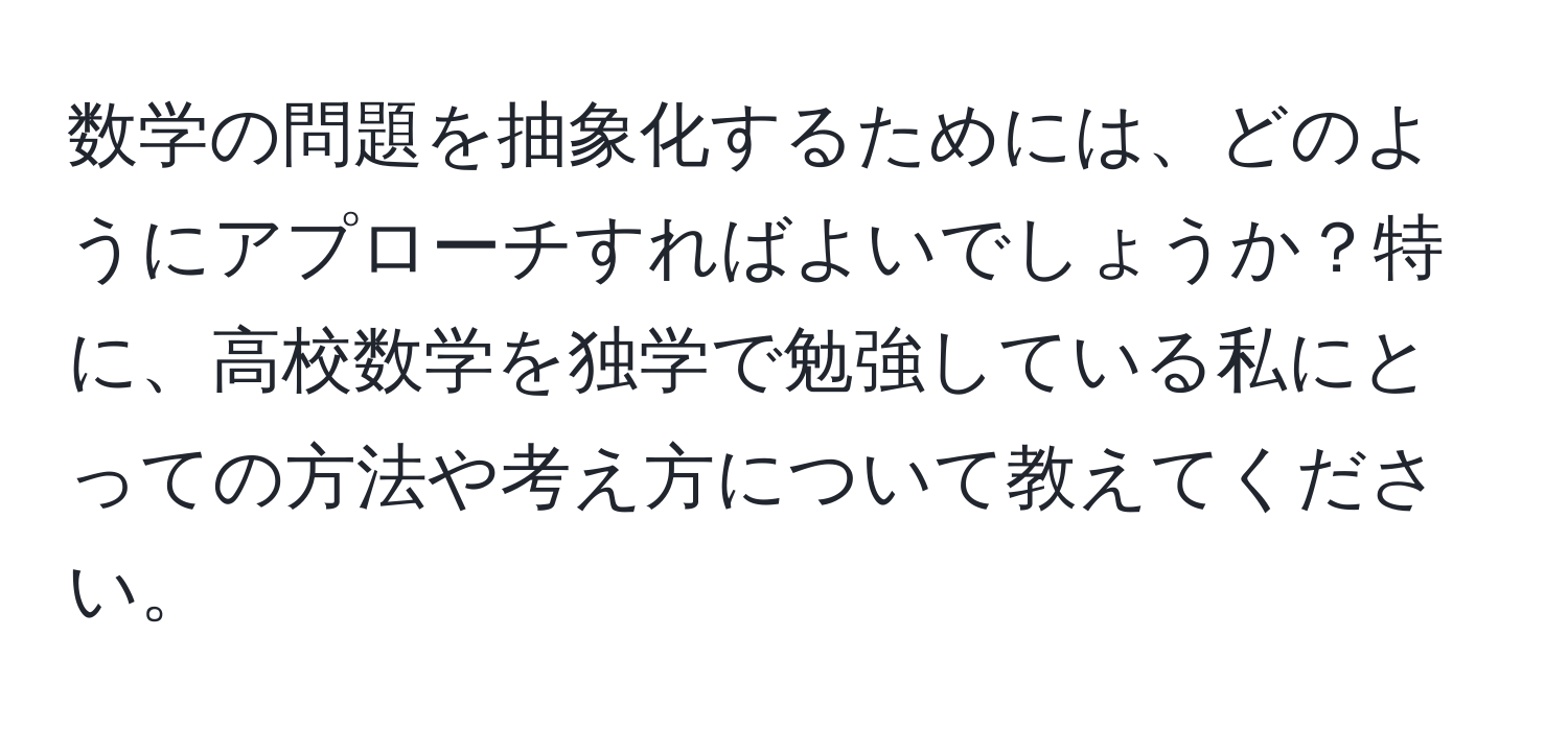 数学の問題を抽象化するためには、どのようにアプローチすればよいでしょうか？特に、高校数学を独学で勉強している私にとっての方法や考え方について教えてください。