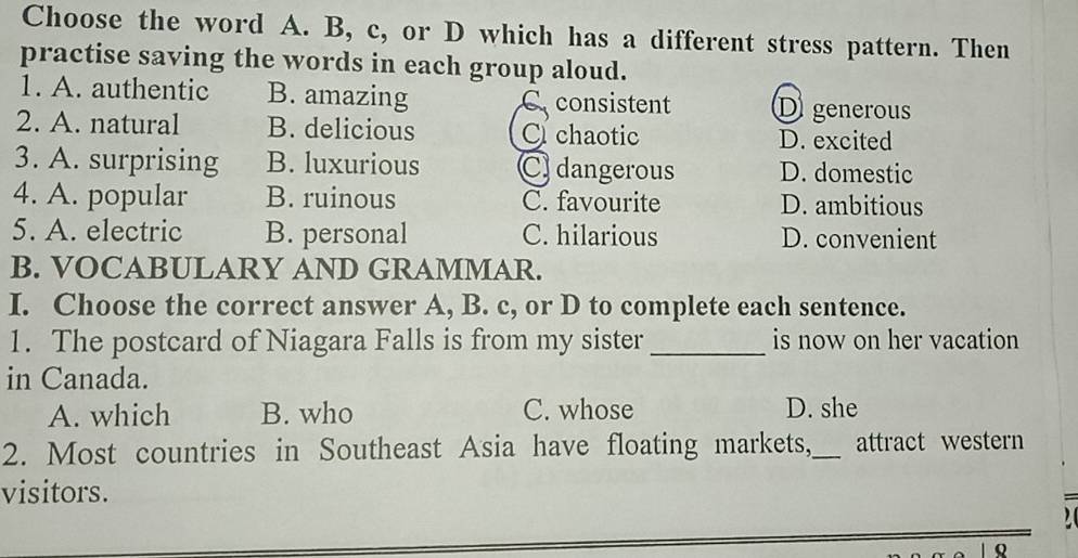 Choose the word A. B, c, or D which has a different stress pattern. Then
practise saving the words in each group aloud.
1. A. authentic B. amazing Cconsistent Di generous
2. A. natural B. delicious C chaotic D. excited
3. A. surprising B. luxurious C) dangerous D. domestic
4. A. popular B. ruinous C. favourite D. ambitious
5. A. electric B. personal C. hilarious D. convenient
B. VOCABULARY AND GRAMMAR.
I. Choose the correct answer A, B. c, or D to complete each sentence.
1. The postcard of Niagara Falls is from my sister_ is now on her vacation
in Canada.
A. which B. who C. whose D. she
2. Most countries in Southeast Asia have floating markets,_ attract western
visitors.
Q