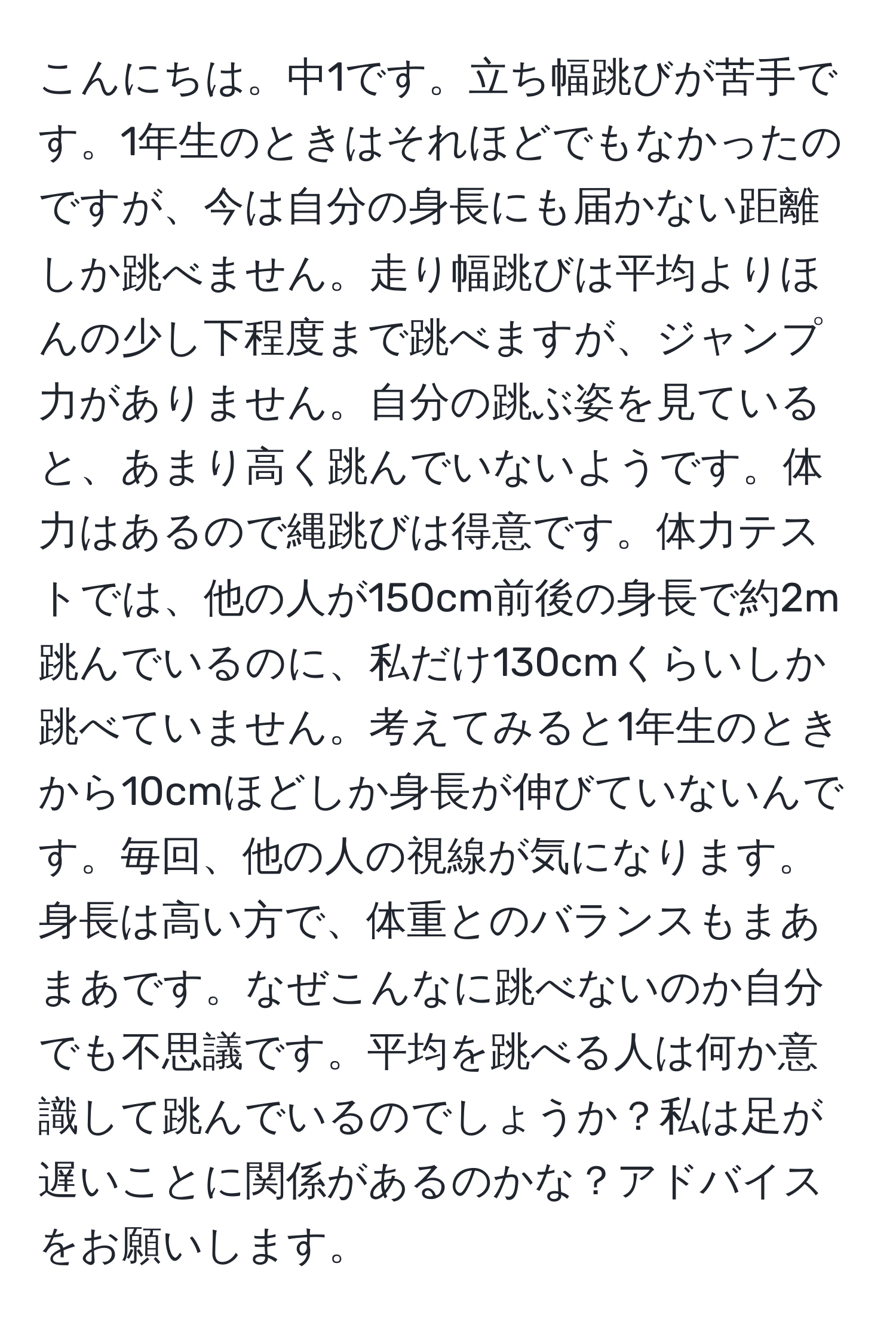 こんにちは。中1です。立ち幅跳びが苦手です。1年生のときはそれほどでもなかったのですが、今は自分の身長にも届かない距離しか跳べません。走り幅跳びは平均よりほんの少し下程度まで跳べますが、ジャンプ力がありません。自分の跳ぶ姿を見ていると、あまり高く跳んでいないようです。体力はあるので縄跳びは得意です。体力テストでは、他の人が150cm前後の身長で約2m跳んでいるのに、私だけ130cmくらいしか跳べていません。考えてみると1年生のときから10cmほどしか身長が伸びていないんです。毎回、他の人の視線が気になります。身長は高い方で、体重とのバランスもまあまあです。なぜこんなに跳べないのか自分でも不思議です。平均を跳べる人は何か意識して跳んでいるのでしょうか？私は足が遅いことに関係があるのかな？アドバイスをお願いします。