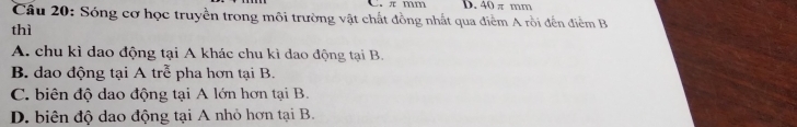 πmm D. 40 π mm
Câu 20: Sóng cơ học truyền trong môi trường vật chất đồng nhất qua điểm A rồi đến điểm B
thì
A. chu kì dao động tại A khác chu kì dao động tại B.
B. dao động tại A trễ pha hơn tại B.
C. biên độ dao động tại A lớn hơn tại B.
D. biên độ dao động tại A nhỏ hơn tại B.