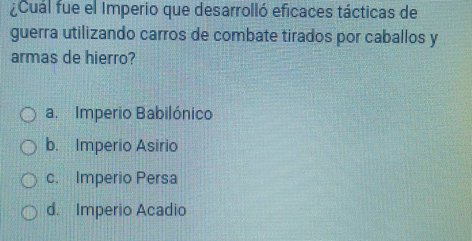 ¿Cual fue el Imperio que desarrolló eficaces tácticas de
guerra utilizando carros de combate tirados por caballos y
armas de hierro?
a. Imperio Babilónico
b. Imperio Asirio
c. Imperio Persa
d. Imperio Acadio