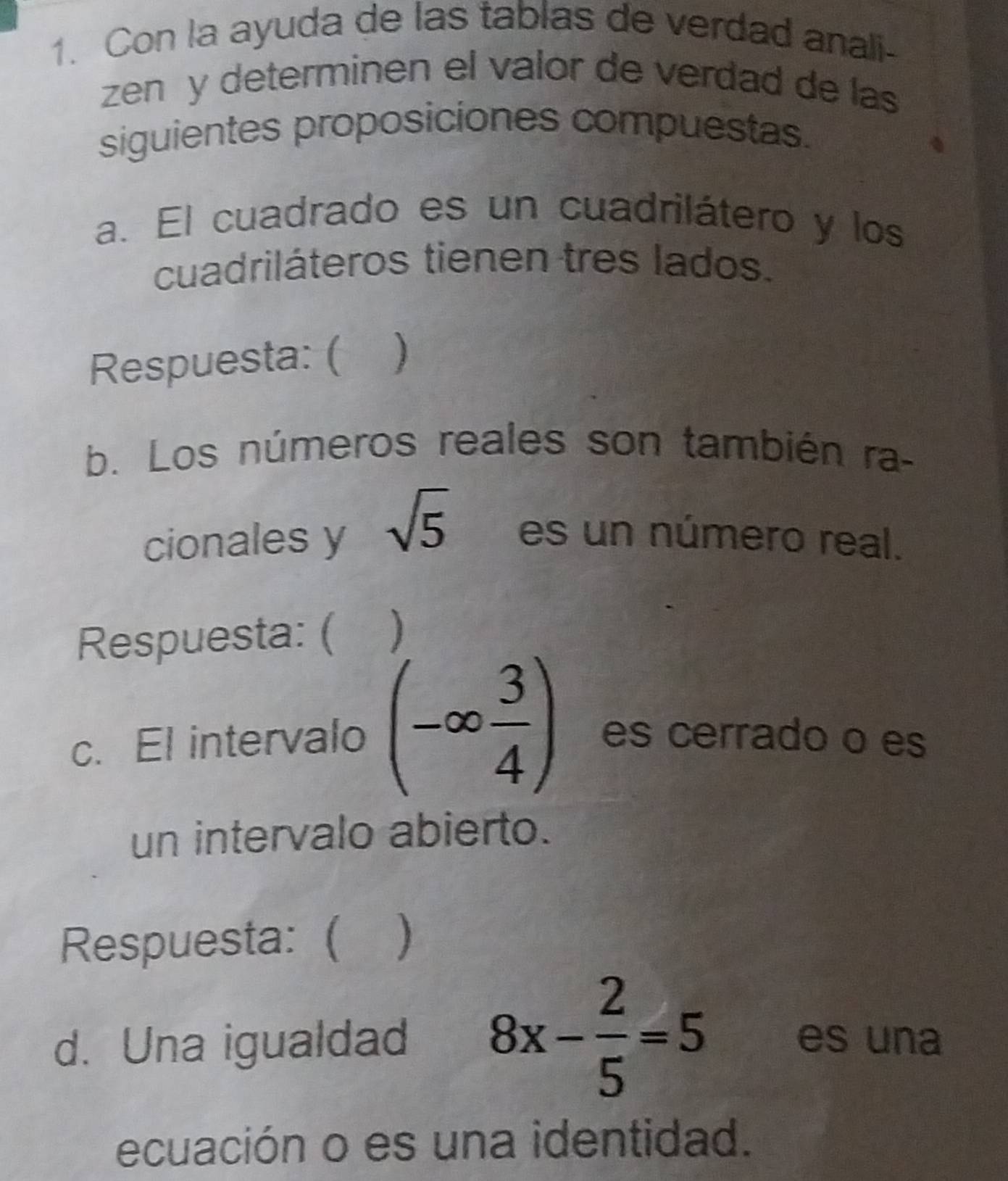 Con la ayuda de las tablas de verdad anali- 
zen y determinen el valor de verdad de las 
siguientes proposiciones compuestas. 
a. El cuadrado es un cuadrilátero y los 
cuadriláteros tienen tres lados. 
Respuesta: ( ) 
b. Los números reales son también ra 
cionales y sqrt(5) es un número real. 
Respuesta: ( ) 
c. El intervalo (-∈fty  3/4 ) es cerrado o es 
un intervalo abierto. 
Respuesta: ( ) 
d. Una igualdad 8x- 2/5 =5 es una 
ecuación o es una identidad.