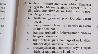 idak 17. Semboyan bangsa Indonesia adalah Bhinneka
Tunggal Ika. Makna semboyan tersebut harus
iera. diimplementasikan dalam kehidupan sehari-
sing hari dengan cara . . . .
basí a. selalu menggunakan produk-produk dalam
negeri
an b. mempresentasikan hasil penelitian dalam
sebuah seminar
an c. bangga terhadap keberagaman budaya
bangsa Indonesia
d. rajin belajar guna meningkatkan kualitas
sumber daya manusia Indonesia
e. menyanyikan lagu "Indonesia Raya'' dengan
khidmat saat upacara bendera