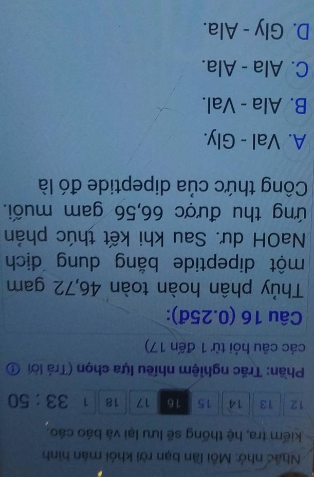 Nhấc nhớ: Mỗi lần bạn rời khỏi màn hình
kiểm tra, hệ thống sẽ lưu lại và báo cáo.
12 13 14 15 16 17 18 1 33:50
Phần: Trắc nghiệm nhiều lựa chọn (Trá lời ①
các câu hỏi từ 1 đến 17)
Câu 16 (0.25đ):
Thủy phân hoàn toàn 46,72 gam
một dipeptide bằng dung dịch
NaOH dư. Sau khi kết thúc phản
ứng thu được 66,56 gam muối.
Công thức của dipeptide đó là
A. Val - Gly.
B. Ala - Val.
C. Ala - Ala.
D. Gly - Ala.