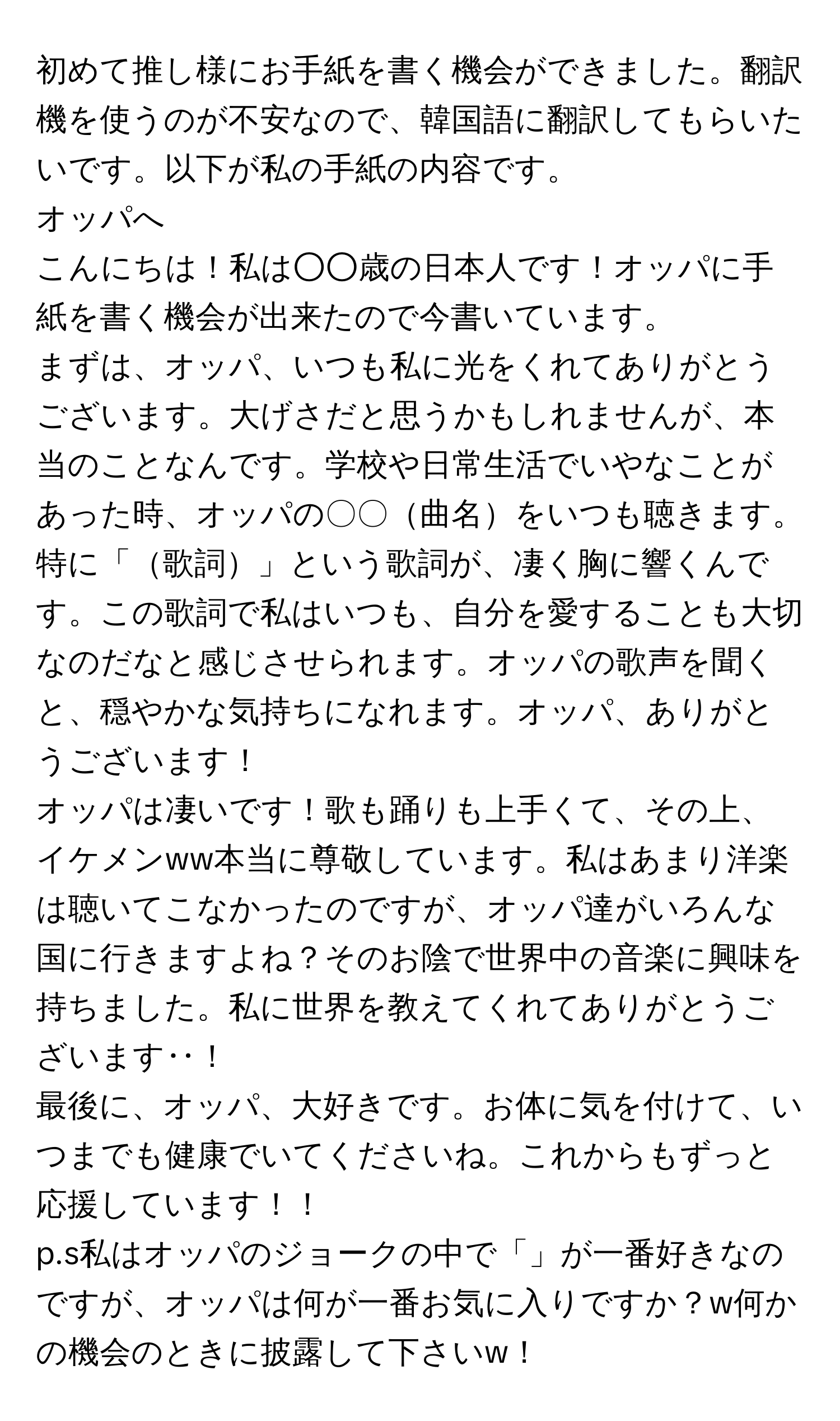 初めて推し様にお手紙を書く機会ができました。翻訳機を使うのが不安なので、韓国語に翻訳してもらいたいです。以下が私の手紙の内容です。  

オッパへ  

こんにちは！私は○○歳の日本人です！オッパに手紙を書く機会が出来たので今書いています。  

まずは、オッパ、いつも私に光をくれてありがとうございます。大げさだと思うかもしれませんが、本当のことなんです。学校や日常生活でいやなことがあった時、オッパの〇〇曲名をいつも聴きます。特に「歌詞」という歌詞が、凄く胸に響くんです。この歌詞で私はいつも、自分を愛することも大切なのだなと感じさせられます。オッパの歌声を聞くと、穏やかな気持ちになれます。オッパ、ありがとうございます！  

オッパは凄いです！歌も踊りも上手くて、その上、イケメンww本当に尊敬しています。私はあまり洋楽は聴いてこなかったのですが、オッパ達がいろんな国に行きますよね？そのお陰で世界中の音楽に興味を持ちました。私に世界を教えてくれてありがとうございます‥！  

最後に、オッパ、大好きです。お体に気を付けて、いつまでも健康でいてくださいね。これからもずっと応援しています！！  

p.s私はオッパのジョークの中で「」が一番好きなのですが、オッパは何が一番お気に入りですか？w何かの機会のときに披露して下さいw！