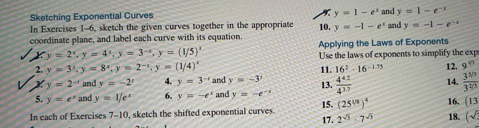 y=1-e^x
Sketching Exponential Curves and y=1-e^(-x)
In Exercises 1-6, sketch the given curves together in the appropriate 10. y=-1-e^x and y=-1-e^(-x)
coordinate plane, and label each curve with its equation. 
Applying the Laws of Exponents
y=2^x, y=4^x, y=3^(-x), y=(1/5)^x
Use the laws of exponents to simplify the exp 
2. y=3^x, y=8^x, y=2^(-x), y=(1/4)^x 11. 16^2· 16^(-1.75) 12. 9^(1/3)
X y=2^(-t) and y=-2' 4. y=3^(-t) and y=-3^x 13.  (4^(4.2))/4^(3.7)  14.  (3^(5/3))/3^(2/3) 
5. y=e^x and y=1/e^x 6. y=-e^x and y=-e^(-x) 16. (13
15. (25^(1/8))^4
In each of Exercises 7-10, sketch the shifted exponential curves. 18. (sqrt(3)
17. 2^(sqrt(3))· 7^(sqrt(3))