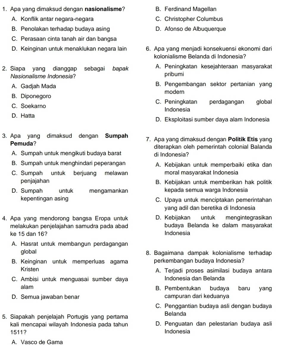 Apa yang dimaksud dengan nasionalisme? B. Ferdinand Magellan
A. Konflik antar negara-negara C. Christopher Columbus
B. Penolakan terhadap budaya asing D. Afonso de Albuquerque
C. Perasaan cinta tanah air dan bangsa
D. Keinginan untuk menaklukan negara lain 6. Apa yang menjadi konsekuensi ekonomi dari
kolonialisme Belanda di Indonesia?
2. Siapa yang dianggap sebagai bapak A. Peningkatan kesejahteraan masyarakat
Nasionalisme Indonesia? pribumi
A. Gadjah Mada B. Pengembangan sektor pertanian yang
modern
B. Diponegoro
C. Peningkatan perdagangan global
C. Soekarno
Indonesia
D. Hatta
D. Eksploitasi sumber daya alam Indonesia
3. Apa yang dimaksud dengan Sumpah 7. Apa yang dimaksud dengan Politik Etis yang
Pemuda?
diterapkan oleh pemerintah colonial Balanda
A. Sumpah untuk mengikuti budaya barat di Indonesia?
B. Sumpah untuk menghindari peperangan A. Kebijakan untuk memperbaiki etika dan
C. Sumpah untuk berjuang melawan moral masyarakat Indonesia
penjajahan B. Kebijakan untuk memberikan hak politik
D. Sumpah untuk mengamankan kepada semua warga Indonesia
kepentingan asing C. Upaya untuk menciptakan pemerintahan
yang adil dan beretika di Indonesia
4. Apa yang mendorong bangsa Eropa untuk D. Kebijakan untuk mengintegrasikan
melakukan penjelajahan samudra pada abad budaya Belanda ke dalam masyarakat
ke 15 dan 16? Indonesia
A. Hasrat untuk membangun perdagangan
global 8. Bagaimana dampak kolonialisme terhadap
B. Keinginan untuk memperluas agama perkembangan budaya Indonesia?
Kristen A. Terjadi proses asimilasi budaya antara
C. Ambisi untuk menguasai sumber daya Indonesia dan Belanda
alam B. Pembentukan budaya baru yang
D. Semua jawaban benar campuran dari keduanya
C. Penggantian budaya asli dengan budaya
Belanda
5. Siapakah penjelajah Portugis yang pertama
kali mencapai wilayah Indonesia pada tahun D. Penguatan dan pelestarian budaya asli
1511? Indonesia
A. Vasco de Gama