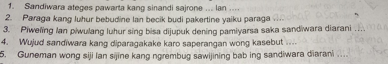 Sandiwara ateges pawarta kang sinandi sajrone ... lan .... 
2. Paraga kang luhur bebudine lan becik budi pakertine yaiku paraga 
3. Piweling Ian piwulang luhur sing bisa dijupuk dening pamiyarsa saka sandiwara diarani 
4. Wujud sandiwara kang diparagakake karo saperangan wong kasebut .... 
5. Guneman wong siji lan sijine kang ngrembug sawijining bab ing sandiwara diarani …