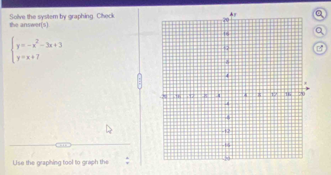 Solve the system by graphing. Checko 
the answer(s). 
a
beginarrayl y=-x^2-3x+3 y=x+7endarray.
B 
Use the graphing tool to graph the