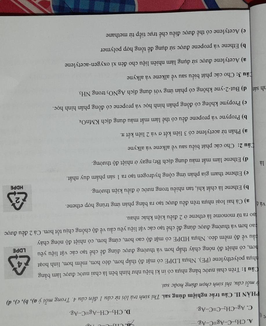 A. CH_3-C-Agequiv C-Ag.
c
C. Ag-CH_2-Cequiv C-Ag.
D. CH_3-CH-Agequiv C-Ag.
PHÀN II. Câu trắc nghiệm đúng sai. Thí sinh trả lời từ câu 1 đến câu 4. Trong mỗi ý a), b), c), d)
ở mỗi câu, thí sinh chọn đúng hoặc sai.
Câu 1: Trên chai nước bằng nhựa có in kí hiệu như hình bên là chai nước được làm bằng
nhựa polyethylene (PE). Nhựa LDPE có mật độ thấp hơn, dẻo hơn, mềm hơn, linh hoạt 4
hơn, có nhiệt độ nóng chảy thấp hơn và thường được dùng để chế tạo các vật liệu yêu LDPE
cầu về độ mềm dẻo. Nhựa HDPE có mật độ cao hơn, cứng hơn, có nhiệt độ nóng chảy
cao hơn và thường được dùng để chế tạo các vật liệu yêu cầu về độ chống chịu tốt hơn. Cả 2 đều được
lạo ra từ monome là ethene ở 2 điều kiện khác nhau.
và đ a) Cả hai loại nhựa trên đều được tạo ra bằng phản ứng trùng hợp ethene.
2
b) Ethene là chất khí, tan nhiều trong nước ở điều kiện thường.
HDPE
c) Ethene tham gia phản ứng cộng hydrogen tạo ra 1 sản phẩm duy nhất.
là d) Ethene làm mất màu dung dịch Br₂ ngay ở nhiệt độ thường.
Câu 2: Cho các phát biểu sau về alkene và alkyne
a) Phân từ acetylene có 3 liên kết σ và 2 liên kết π.
b) Propyne và propene đều có thể làm mất màu dung dịch KMnO4.
c) Propyne không có đồng phân hình học và propene có đồng phân hình học.
nh sán d) But-2-yne không có phản ứng với dung dịch AgNO_3 trong NH_3.
Câu 3: Cho các phát biểu sau về alkene và alkyne
a) Acetylene được sử dụng làm nhiên liệu cho đèn xì oxygen-acetylene
b) Ethene và propene được sử dụng để tổng hợp polymer
c) Acetylene có thể được điều chế trực tiếp từ methane