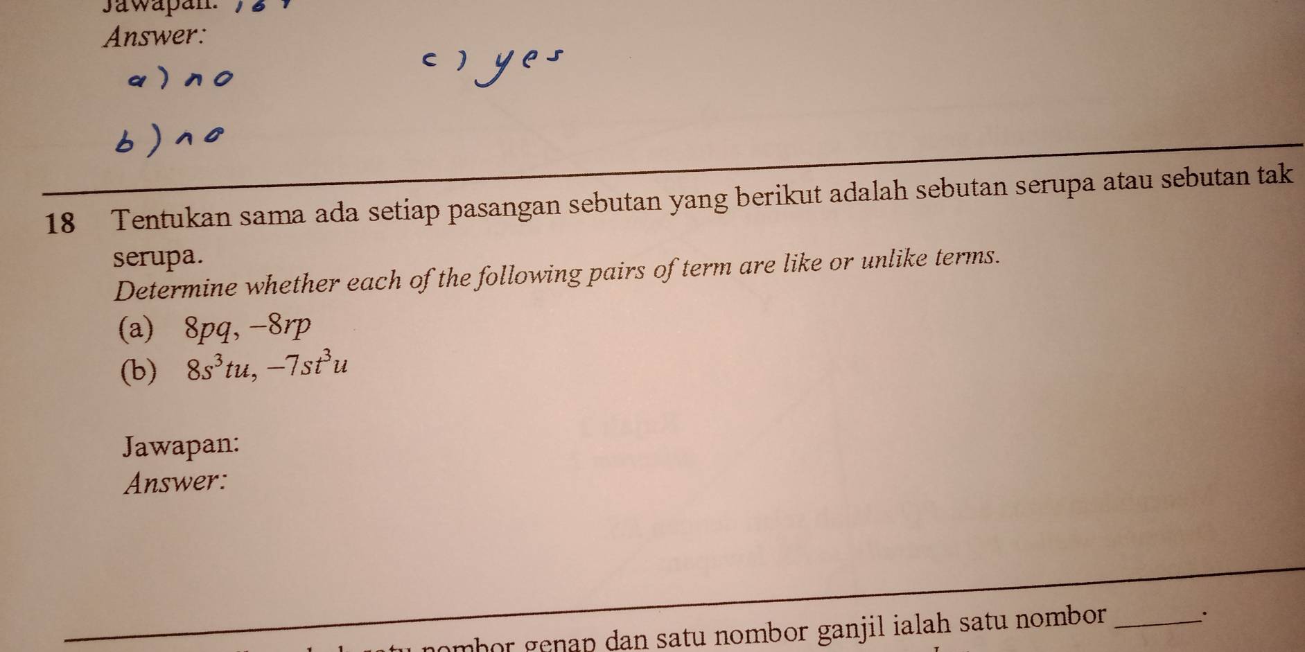 Jawapan. 
Answer: 
( 
18 Tentukan sama ada setiap pasangan sebutan yang berikut adalah sebutan serupa atau sebutan tak 
serupa. 
Determine whether each of the following pairs of term are like or unlike terms. 
(a) 8pq, -8rp
(b) 8s^3tu, -7st^3u
Jawapan: 
Answer: 
mhor genap dan satu nombor ganjil ialah satu nombor._ 
·