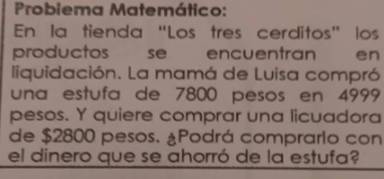 Probiema Matemático: 
En la tienda “Los tres cerditos” los 
productos se encuentran en 
liquidación. La mamá de Luisa compró 
una estufa de 7800 pesos en 4999
pesos. Y quiere comprar una licuadora 
de $2800 pesos. ¿Podrá comprarlo con 
el dinero que se ahorró de la estufa?