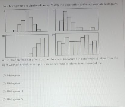 Four histograms are displayed below. Match the description to the appropriate histogram.
A distribution for a set of wrist circumferences (measured in centimeters) taken from the
right wrist of a random sample of newborn female infants is represented by:
Histogram I
Histogram II
Histogram III
Histogram IV