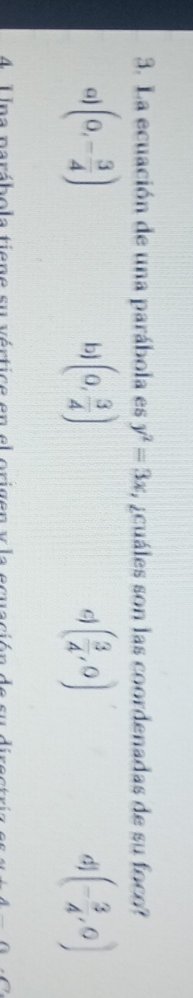 La ecuación de una parábola es y^2=3x L icuáles son las coordenadas de su foco?
a) (0,- 3/4 ) (0, 3/4 ) ( 3/4 ,0) d] (- 3/4 ,0)
bj
4 Una parábola tiene su vértice en el origen vla ecua