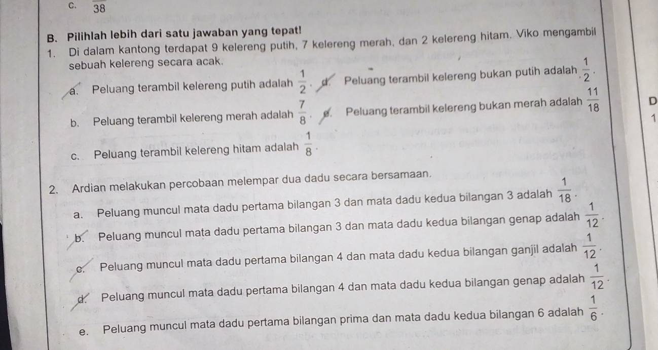 C. overline 38
B. Pilihlah lebih dari satu jawaban yang tepat!
1. Di dalam kantong terdapat 9 kelereng putih, 7 kelereng merah, dan 2 kelereng hitam. Viko mengambil
sebuah kelereng secara acak.
a. Peluang terambil kelereng putih adalah  1/2  . d. Peluang terambil kelereng bukan putih adalah  1/2 .
b. Peluang terambil kelereng merah adalah  7/8  e. Peluang terambil kelereng bukan merah adalah  11/18  D
1
c. Peluang terambil kelereng hitam adalah  1/8 . 
2. Ardian melakukan percobaan melempar dua dadu secara bersamaan.
a. Peluang muncul mata dadu pertama bilangan 3 dan mata dadu kedua bilangan 3 adalah  1/18 .
b. Peluang muncul mata dadu pertama bilangan 3 dan mata dadu kedua bilangan genap adalah  1/12 .
e. Peluang muncul mata dadu pertama bilangan 4 dan mata dadu kedua bilangan ganjil adalah  1/12 .
d Peluang muncul mata dadu pertama bilangan 4 dan mata dadu kedua bilangan genap adalah  1/12 .
e. Peluang muncul mata dadu pertama bilangan prima dan mata dadu kedua bilangan 6 adalah  1/6 .