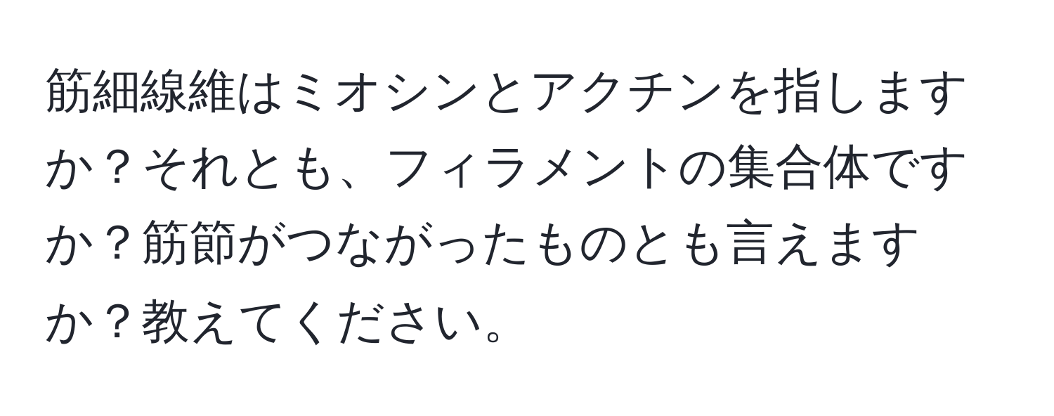 筋細線維はミオシンとアクチンを指しますか？それとも、フィラメントの集合体ですか？筋節がつながったものとも言えますか？教えてください。